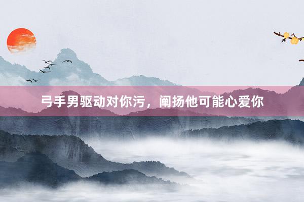 弓手男驱动对你污，阐扬他可能心爱你